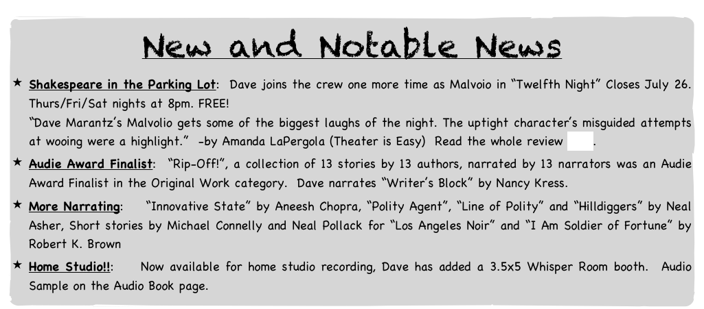 New and Notable News
Shakespeare in the Parking Lot: Dave joins the crew one more time as Malvoio in “Twelfth Night” Closes July 26. Thurs/Fri/Sat nights at 8pm. FREE!
“Dave Marantz’s Malvolio gets some of the biggest laughs of the night. The uptight character’s misguided attempts at wooing were a highlight.” -by Amanda LaPergola (Theater is Easy) Read the whole review here.
Audie Award Finalist: “Rip-Off!”, a collection of 13 stories by 13 authors, narrated by 13 narrators was an Audie Award Finalist in the Original Work category. Dave narrates “Writer’s Block” by Nancy Kress.
More Narrating: “Innovative State” by Aneesh Chopra, “Polity Agent”, “Line of Polity” and “Hilldiggers” by Neal Asher, Short stories by Michael Connelly and Neal Pollack for “Los Angeles Noir” and “I Am Soldier of Fortune” by Robert K. Brown
Home Studio!!: Now available for home studio recording, Dave has added a 3.5x5 Whisper Room booth. Audio Sample on the Audio Book page.
Older but Still Notable News
Audible.com: In November ’13, Dave completed a 13-week contract narrating for Audible.com.
The Man Made Rock: Dave plays hard drinking good ol’ boy Bobby Cartman in Justin Adams’ new play, “The Man Made Rock” at the 4th St. Theatre after participating in a reading of the play at the Lark Center for Play Developement.
Shakespeare in the ParkingLot: Dave was fitted for a fat suit in order to play Falstaff in Shakespeare’s “Merry Wives of Windsor” for 3 weekends in July 2012. See pics on the Production Photo page.
The Murdoch Mysteries at Audible.com: Maureen Jennings wrote a very popular detective series set in Victorian-era Toronto called The Murdoch Mysteries, following Acting Detective William Murdoch through the world of murder mysteries in 1890’s Toronto. These books were made into 3 movies and a TV series in Canada and am the voice of the entire seven book series on audio books. How cool is that?! Available on Audible.com. Check out my Narrator page at Audible.com/DavidMarantz.
Off Off the Webseries: We’ve got a new webseries happening, about four middle age guys running an off-off b’way theatre, attempting to keep the dream alive against all odds. Episodes 1-5 are up with more coming. I’m the lead in episode 2. Check it out along with some behind-the-scenes and blooper stuff at the website: www.offoffwebseries.com.
NOVA Science shoot: Dave plays Princeton pathologist Dr. Thomas Harvey for a NOVA Science show, re-enacting the autopsy of Albert Einstein, when Harvey made the unilateral decision to preserve Einstein’s brain for scientific Study. The show, “How Smart Can We Get?” aired in fall of ’12. See pics on the Production Photo page.
“Raising Stony Mayhall” at Audible.com!: Released on Oct. 18, 2011! I recorded “Raising Stony Mayhall” by Daryl Gregory, a fun new twist on the Zombie genre. Had a great time in the studio. Consistently gets great customer reviews. Was Audible.com’s “Zombie Genre Book of the Year” in 2011. Check my News page to see some of the great things listeners are saying.
Escape to Yoga Island: Played guitar for one of the free yoga classes offered on Aug. 6 on Governors Island! With Dana Slamp singing and playing Harmonium and Drew Valins on Djembe, we rocked the place while dozens got their yoga on. Later I took a class taught by Dharma Mittra and then was treated to the grooves of Sistah Shree and her band.
Home of the Great Pecan: by Stephen Bittrich, produced at the Drilling Company Theatre. Check out the show website here. Martin Denton of NYTheatre.com raved about it, referring to David as the “Drilling Company Stalwart” whose performance as Greeley, along with Dan Teachout as Ed “acts as a kind of glue that holds the whole shebang together.” see the entire review here.